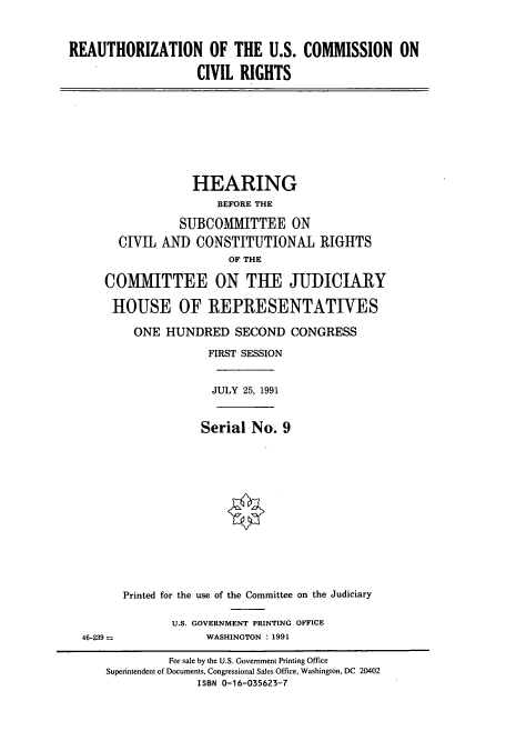 handle is hein.cbhear/cbhearings5722 and id is 1 raw text is: REAUTHORIZATION OF THE U.S. COMMISSION ON
CIVIL RIGHTS

HEARING
BEFORE THE
SUBCOMMITTEE ON
CIVT ANID CONSTITUTIONAL RIGHTS
OF THE
COMMITTEE ON THE JUDICIARY
HOUSE OF REPRESENTATIVES
ONE HUNDRED SECOND CONGRESS
FIRST SESSION
JULY 25, 1991
Serial No. 9

46-239 =

Printed for the use of the Committee on the Judiciary
U.S. GOVERNMENT PRINTING OFFICE
WASHINGTON : 1991

For sale by the U.S. Government Printing Office
Superintendent of Documents, Congressional Sales Office, Washington, DC 20402
ISBN 0-16-035623-7


