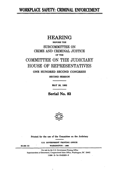 handle is hein.cbhear/cbhearings5785 and id is 1 raw text is: WORKPIACE SAFETY: CRIMINAL ENFORCEMENT

HEARING
BEFORE THE
SUBCOMMITTEE ON
CRIME AND CRIMINAL JUSTICE
OF THE
COMMITTEE ON THE JUDICIARY
HOUSE OF REPRESENTATIVES
ONE HUNDRED SECOND CONGRESS
SECOND SESSION

MAY 28, 1992

Serial No. 83

604132 CC

Printed for the use of the Committee on the Judiciary
U.S. GOVERNMENT PRINTING OFFICE
WASHINGTON : 1993

For sale by the U.S. Government Printing Office
Superintendent of Documents, Congressional Sales Office, Washington, DC 20402
ISBN 0-16-040089-9


