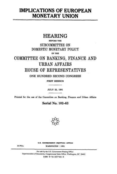 handle is hein.cbhear/cbhearings5859 and id is 1 raw text is: IMPLICATIONS OF EUROPEAN
MONETARY UNION
HEARING
BEFORE THE
SUBCOMMITTEE ON
DOMESTIC MONETARY POLICY
OF THE
COMMITTEE ON BANKING, FINANCE AND
URBAN AFFAIRS
HOUSE OF REPRESENTATIVES
ONE HUNDRED SECOND CONGRESS
FIRST SESSION
JULY 25, 1991
Printed for the use of the Committee on Banking, Finance and Urban Affairs
Serial No. 102-63
U.S. GOVERNMENT PaINTING OFFICE
45-374t             WASHINGTON : 1991
For sale by the U.S. Government Printing Office
Superintendent of Documents, Congressional Sales Office, Washington, DC 20402
ISBN 0-16-037164-3


