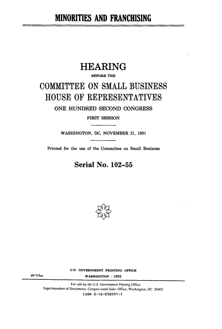 handle is hein.cbhear/cbhearings5934 and id is 1 raw text is: MINORITIES AND FRANCHISING

HEARING
BEPORE THE
COMMITTEE ON SMALL BUSINESS
HOUSE OF REPRESENTATIVES
ONE HUNDRED SECOND CONGRESS
FIRST SESSION
WASHINGTON, DC, NOVEMBER 21, 1991
Printed for the use of the Committee on Small Business
Serial No. 102-55
U.S. GOVERNMENT PRINTING OFFICE
49-712                WASHINGTON : 1992
For sale by the U.S. Government Printing Office
Superintendent of Documents. Congressional Sales Office, Washington, DC 20402
ISBN 0-16-038591-1


