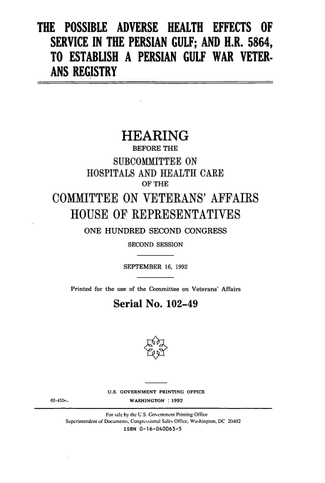 handle is hein.cbhear/cbhearings5950 and id is 1 raw text is: THE POSSIBLE ADVERSE HEALTH EFFECTS OF
SERVICE IN THE PERSIAN GULF; AND H.R. 5864,
TO ESTABLISH A PERSIAN GULF WAR VETER-
ANS REGISTRY

HEARING
BEFORE THE
SUBCOMITTEE ON
HOSPITALS AND HEALTH CARE
OF THE
CO1MIITTEE ON VETERANS' AFFAIRS
HOUSE OF REPRESENTATIVES
ONE HUNDRED SECOND CONGRESS
SECOND SESSION
SEPTEMBER 16, 1992
Printed for the use of the Committee on Veterans' Affairs
Serial No. 102-49

62-455--

U.S. GOVERNMENT PRINTING OFFICE
WASHINGTON : 1992

For sale by the U.S. Gonemment Printing Office
Superintendent of Documents, Congressional Sales Office, Washington, DC 20402
ISBN 0-16-040063-5


