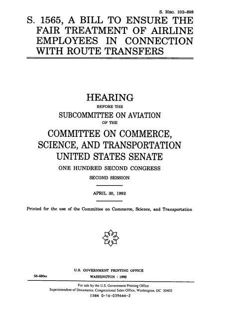 handle is hein.cbhear/cbhearings6078 and id is 1 raw text is: S. HRG. 102-898
S. 1565, A BILL TO ENSURE THE
FAIR TREATMENT OF AIRLINE
EMPLOYEES IN CONNECTION
WITH ROUTE TRANSFERS
HEARING
BEFORE THE
SUBCOMMITTEE ON AVIATION
OF THE
COMMITTEE ON COMMERCE,
SCIENCE, AND TRANSPORTATION
UNITED STATES SENATE
ONE HUNDRED SECOND CONGRESS
SECOND SESSION
APRIL 30, 1992
Printed for the use of the Committee on Commerce, Science, and Transportation
U.S. GOVERNMENT PRINTING OFFICE
58-580ce        WASHINGTON : 1992
For sale by the U.S. Government Printing Office
Superintendent of Documents, Congressional Sales Office, Washington, DC 20402
ISBN 0-16-039666-2


