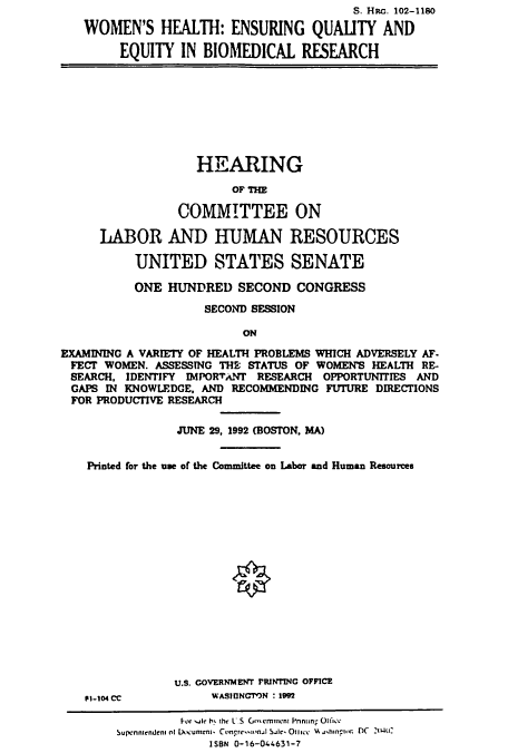 handle is hein.cbhear/cbhearings6178 and id is 1 raw text is: S. HRc. 102-1180
WOMEN'S HEALTH: ENSURING QUALITY AND
EQUITY IN BIOMEDICAL RESEARCH

HEARING
OF TH
COMMITTEE ON
LABOR AND HUMAN RESOURCES
UNITED STATES SENATE
ONE HUNDRED SECOND CONGRESS
SECOND SESSION
ON
EXAMINING A VARIETY OF HEALTH PROBLEMS WHICH ADVERSELY AF-
FECT WOMEN. ASSESSTNG THE STATUS OF WOMEN'S HEALTH RE-
SEARCH, IDENTIFY IMPORTANT RESEARCH OPPORTUNITIES AND
GAPS IN KNOWLEDGE, AND RECOMMENDING FUTURE DIRECTIONS
FOR PRODUCTIVE RESEARCH
JUNE 29, 1992 (BOSTON, MA)
Printed for the ne of the Committee on Labor and Human Resources

PI-104 CC

U.S. GOVERNMENT PRIN1TNG OFFICE
WASIUNGMTN : 192

For .ale b the I.S m;crninen Pnniin Ota1ce
Supennkendenl of Documeni. Congre*tilnjl Sjle Otlice wA  hinito. DC 21W01
ISBN 0-16-044631-7


