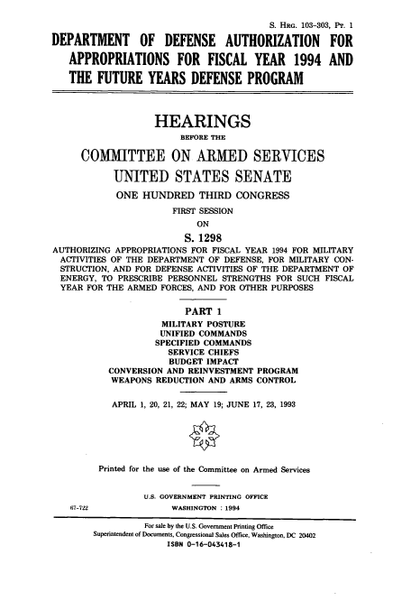 handle is hein.cbhear/cbhearings6256 and id is 1 raw text is: S. HRG. 103-303, PT. 1
DEPARTMENT OF DEFENSE AUTHORIZATION FOR
APPROPRIATIONS FOR FISCAL YEAR 1994 AND
THE FUTURE YEARS DEFENSE PROGRAM
HEARINGS
BEFORE THE
COMMITTEE ON ARMED SERVICES
UNITED STATES SENATE
ONE HUNDRED THIRD CONGRESS
FIRST SESSION
ON
S. 1298
AUTHORIZING APPROPRIATIONS FOR FISCAL YEAR 1994 FOR MILITARY
ACTIVITIES OF THE DEPARTMENT OF DEFENSE, FOR MILITARY CON-
STRUCTION, AND FOR DEFENSE ACTIVITIES OF THE DEPARTMENT OF
ENERGY, TO PRESCRIBE PERSONNEL STRENGTHS FOR SUCH FISCAL
YEAR FOR THE ARMED FORCES, AND FOR OTHER PURPOSES
PART 1
MILITARY POSTURE
UNIFIED COMMANDS
SPECIFIED COMMANDS
SERVICE CHIEFS
BUDGET IMPACT
CONVERSION AND REINVESTMENT PROGRAM
WEAPONS REDUCTION AND ARMS CONTROL
APRIL 1, 20, 21, 22; MAY 19; JUNE 17, 23, 1993
Printed for the use of the Committee on Armed Services
U.S. GOVERNMENT PRINTING OFFICE
67-722             WASHINGTON : 1994
For sale by the U.S. Government Printing Office
Superintendent of Documents, Congressional Sales Office, Washington, DC 20402
ISBN 0-16-043418-1


