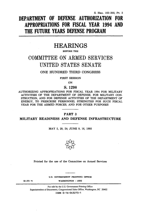 handle is hein.cbhear/cbhearings6257 and id is 1 raw text is: S. HRG. 103-303, Pr. 3
DEPARTMENT OF DEFENSE. AUTHORIZATION FOR
APPROPRIATIONS FOR FISCAL YEAR 1994 AND
THE FUTURE YEARS DEFENSE PROGRAM
HEARINGS
BEFORE THE
COMMITTEE ON ARMED SERVICES
UNITED STATES SENATE
ONE HUNDRED THIRD CONGRESS
FIRST SESSION
ON
S. 1298
AUTHORIZING APPROPRIATIONS FOR FISCAL YEAR 1994 FOR MILITARY
ACTIVITIES OF THE DEPARTMENT OF DEFENSE, FOR MILITARY CON-
STRUCTION, AND FOR DEFENSE ACTIVITIES OF THE DEPARTMENT OF
ENERGY, TO PRESCRIBE PERSONNEL STRENGTHS FOR SUCH FISCAL
YEAR FOR THE ARMED FORCES, AND FOR OTHER PURPOSES
PART 3
MILITARY READINESS AND DEFENSE INFRASTRUCTURE
MAY 5, 20, 24; JUNE 9, 16, 1993
Printed for the use of the Committee on Armed Services
U.S. GOVERNMENT PRINTING OFFICE

68-270 k

WASHINGTON : 1993

For sale by the U.S. Government Printing Office
Superintendent of Documents, Congressional Sales Office, Washington, DC 20402
ISBN 0-16-043273-1


