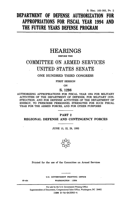 handle is hein.cbhear/cbhearings6258 and id is 1 raw text is: S. HRG. 103-303, Pr. 2
DEPARTMENT OF DEFENSE AUTHORIZATION FOR
APPROPRIATIONS FOR FISCAL YEAR 1994 AND
THE FUTURE YEARS DEFENSE PROGRAM

HEARINGS
BEFORE THE
COMMITTEE ON ARMED SERVICES
UNITED STATES SENATE
ONE HUNDRED THIRD CONGRESS
FIRST SESSION
ON
S. 1298
AUTHORIZING APPROPRIATIONS FOR FISCAL YEAR 1994 FOR MILITARY
ACTIVITIES OF THE DEPARTMENT OF DEFENSE, FOR MILITARY CON-
STRUCTION, AND FOR DEFENSE ACTIVITIES OF THE DEPARTMENT OF
ENERGY, TO PRESCRIBE PERSONNEL STRENGTHS FOR SUCH FISCAL
YEAR FOR THE ARMED FORCES, AND FOR OTHER PURPOSES
PART 2
REGIONAL DEFENSE AND CONTINGENCY FORCES
JUNE 15, 22, 29, 1993
Printed for the use of the Committee on Armed Services
U.S. GOVERNMENT PRINTING OFFICE
69-494             WASHINGTON : 1994
For sale by the U.S. Government Printing Office
Superintendent of Documents, Congressional Sales Office, Washington, DC 20402
ISBN 0-16-043392-4


