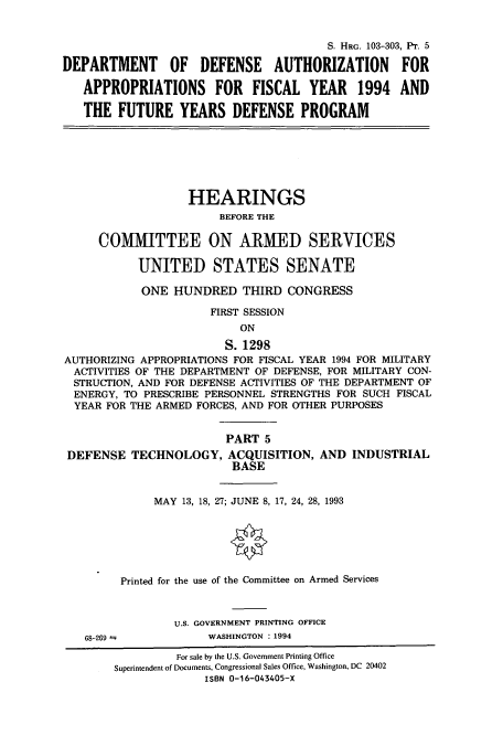 handle is hein.cbhear/cbhearings6259 and id is 1 raw text is: S. HRG. 103-303, PT. 5
DEPARTMENT OF DEFENSE AUTHORIZATION FOR
APPROPRIATIONS FOR FISCAL YEAR 1994 AND
THE FUTURE YEARS DEFENSE PROGRAM
HEARINGS
BEFORE THE
COMMITTEE ON ARMED SERVICES
UNITED STATES SENATE
ONE HUNDRED THIRD CONGRESS
FIRST SESSION
ON
S. 1298
AUTHORIZING APPROPRIATIONS FOR FISCAL YEAR 1994 FOR MILITARY
ACTIVITIES OF THE DEPARTMENT OF DEFENSE, FOR MILITARY CON-
STRUCTION, AND FOR DEFENSE ACTIVITIES OF THE DEPARTMENT OF
ENERGY, TO PRESCRIBE PERSONNEL STRENGTHS FOR SUCH FISCAL
YEAR FOR THE ARMED FORCES, AND FOR OTHER PURPOSES
PART 5
DEFENSE TECHNOLOGY, ACQUISITION, AND INDUSTRIAL
BASE
MAY 13, 18, 27; JUNE 8, 17, 24, 28, 1993
Printed for the use of the Committee on Armed Services
U.S. GOVERNMENT PRINTING OFFICE
68-269             WASHINGTON : 1994
For sale by the U.S. Government Printing Office
Superintendent of Documents, Congressional Sales Office, Washington, DC 20402
ISBN 0-16-043405-X


