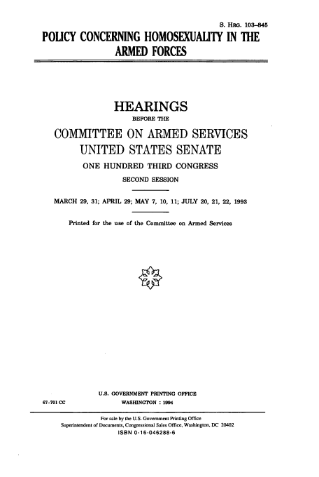 handle is hein.cbhear/cbhearings6263 and id is 1 raw text is: S. HG. 103-845
POUCY CONCERNING HOMOSEXUALITY IN THE
ARMED FORCES

HEARINGS
BEFORE THE
COMMITTEE ON ARMED SERVICES
UNITED STATES SENATE
ONE HUNDRED THIRD CONGRESS
SECOND SESSION
MARCH 29, 31; APRIL 29; MAY 7, 10, 11; JULY 20, 21, 22, 1993
Printed for the use of the Committee on Armed Services

U.S. GOVERNMENT PRINTING OFFICE
WASInNGTON : 1994

67-701 CC

For sale by the U.S. Government Printing Office
Superintendent of Documents, Congressional Sales Office, Washington, DC 20402
ISBN 0-16-046288-6


