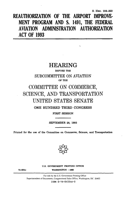handle is hein.cbhear/cbhearings6317 and id is 1 raw text is: S. HRG. 103-323
REAUTHORIZATION OF THE AIRPORT IMPROVE-
MENT PROGRAM AND S. 1491, THE FEDERAL
AVIATION ADMINISTRATION AUTHORIZATION
ACT OF 1993

HEARING
BEFORE THE
SUBCOMMITTEE ON AVIATION
OF THE
COMMITTEE ON COMMERCE,
SCIENCE, AND TRANSPORTATION
UNITED STATES SENATE
ONE HUNDRED THIRD CONGRESS
FIRST SESSION
SEPTEMBER 28, 1993
Printed for the use of the Committee on Commerce, Science, and Transportation

72-650cc

U.S. GOVERNMENT PRINTING OFFICE
WASIIINGTON : 1993

For sale by the U.S. Government Printing Office
Superintendent of Documents, Congressional Sales Office, Washington, DC 20402
ISBN 0-16-043346-0


