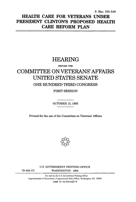 handle is hein.cbhear/cbhearings6596 and id is 1 raw text is: S. HRG. 103-549
HEALTH CARE FOR VETERANS UNDER
PRESIDENT CLINTON'S PROPOSED HEALTH
CARE REFORM PLAN

HEARING
BEFORE THE
COMMITTEE ON VETERANS' AFFAIRS
UNITED STATES SENATE
ONE HUNDRED THIRD CONGRESS
FIRST SESSION
OCTOBER 13, 1993
Printed for the use of the Committee on Veterans' Affairs
U.S. GOVERNMENT PRINTING OFFICE
79-924 CC        WASHINGTON: 1994
For sale by the U.S. Government Printing Office
Superintendent of Documents, Congressional Sales Office, Washington, DC 20402
ISBN 0-16-044403-9


