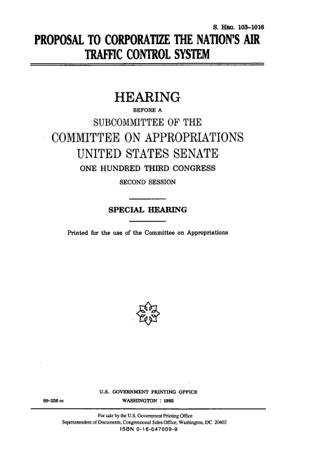 handle is hein.cbhear/cbhearings6619 and id is 1 raw text is: S. HRG. 103-1016
PROPOSAL TO CORPORATIZE THE NATION'S AIR
TRAFFIC CONTROL SYSTEM
HEARING
BEFORE A
SUBCOMMITTEE OF THE
COMMITTEE ON APPROPRIATIONS
UNITED STATES SENATE
ONE HUNDRED THIRD CONGRESS
SECOND SESSION
SPECIAL HEARING
Printed for the use of the Committee on Appropriations

89-256 cc

U.S. GOVERNMENT PRINTING OFFICE
WASHINGTON : 1995

For sale by the U.S. Government Printing Office
Superintendent of Documents, Congressional Sales Office, Washington, DC 20402
ISBN 0-16-047009-9


