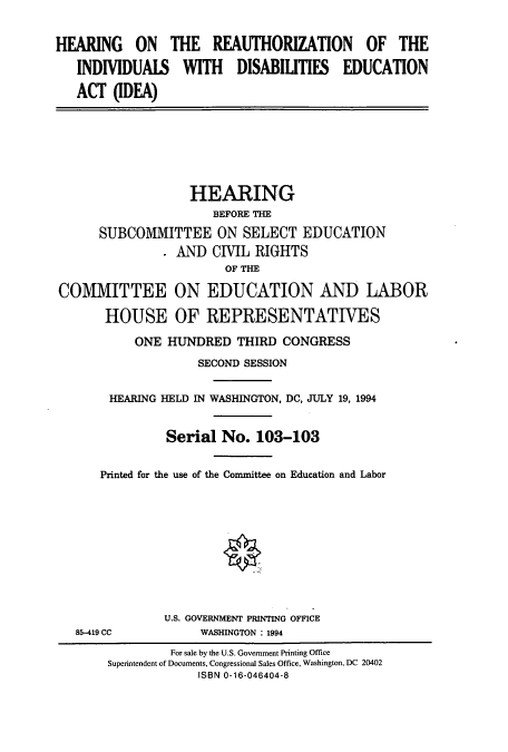 handle is hein.cbhear/cbhearings6720 and id is 1 raw text is: HEARING ON THE REAUTHORIZATION OF THE
INDIVIDUALS WITH DISABILITIES EDUCATION
ACT (IDEA)

HEARING
BEFORE THE
SUBCOMMITTEE ON SELECT EDUCATION
. AND CIVIL RIGHTS
OF THE
COMMITTEE ON EDUCATION AND LABOR
HOUSE OF REPRESENTATIVES
ONE HUNDRED THIRD CONGRESS
SECOND SESSION
HEARING HELD IN WASHINGTON, DC, JULY 19, 1994
Serial No. 103-103
Printed for the use of the Committee on Education and Labor

85-419 CC

U.S. GOVERNMENT PRINTING OFFICE
WASHINGTON : 1994

For sale by the U.S. Government Printing Office
Superintendent of Documents, Congressional Sales Office, Washington, DC 20402
ISBN 0-16-046404-8


