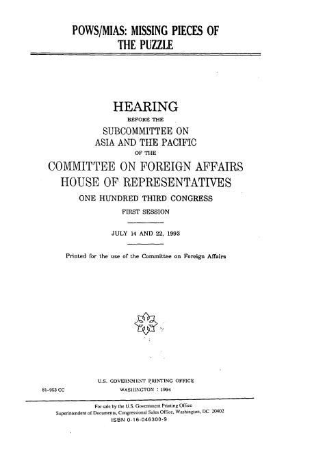 handle is hein.cbhear/cbhearings6862 and id is 1 raw text is: POWS/MIAS: MISSING PIECES OF
THE PUZZLE
HEARING
BEFORE THE
SUBCOMMITTEE ON
ASIA AND THE PACIFIC
OF THE
COMMITTEE ON FOREIGN AFFAIRS
HOUSE OF REPRESENTATIVES
ONE HUNDRED THIRD CONGRESS
FIRST SESSION
JULY 14 AND 22, 1993
Printed for the use of the Committee on Foreign Affairs
U.S. GOVERNMENT PRINTING OFFICE
81-953 CC             WASHINGTON : 1994
For sale by the U.S. Government Printing Office
Superintendent of Documents, Congressional Sales Office, Washington, DC 20402
ISBN 0-16-046300-9



