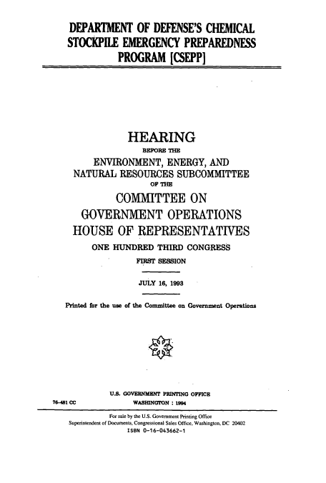 handle is hein.cbhear/cbhearings6879 and id is 1 raw text is: DEPARTMENT OF DEFENSE'S CHEMICAL
STOCKPILE EMERGENCY PREPAREDNESS
PROGRAM [CSEPP]

HEARING
BEFORE THE
ENVIRONMENT, ENERGY, AND
NATURAL RESOURCES SUBCOMMITTEE
OF THE
COMMITTEE ON
GOVERNMENT OPERATIONS
HOUSE OF REPRESENTATIVES
ONE HUNDRED THIRD CONGRESS
FIRST SESSION
JULY 16, 1993
Printed for the use of the Committee on Government Operations

U.S. GOVERNMENT PRINTING OFFICE
WASHINGTON : 1994

76-481 CC

For sale by the U.S. Government Printing Office
Superintendent of Documents, Congressional Sales Office, Washington, DC 20402
ISBN 0-16-043662-1


