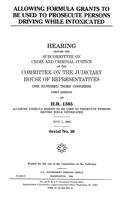 handle is hein.cbhear/cbhearings6956 and id is 1 raw text is: ALLOWING FORMULA GRANTS TO
BE USED TO PROSECUTE PERSONS
DRIVING WHILE INTOXICATED
HEARING
BEFORE THE
SUBCOMMITTEE ON
CRIME AND CRIMINAL JUSTICE
OF THE
COMMITTEE ON THE JUDICIARY
HOUSE OF REPRESENTATIVES
ONE HUNDRED THIRD CONGRESS
FIRST SESSION
ON
H.R. 1385
ALLOWING FORMULA GRANTS TO BE USED TO PROSECUTE PERSONS
DRIVING WHILE INTOXICATED
JULY 1, 1993
SerialNo. 29
Printed for the use of the Committee on the Judiciary
U.S. GOVERNMENT PRINTING OFFICE
73-630 CC          WASHINGTON : 1994
For sale by the U.S. Government Printing Office
Superintendent of Documents, Congressional Sales Office, Washington, DC 20402
ISBN 0-16-044304-0


