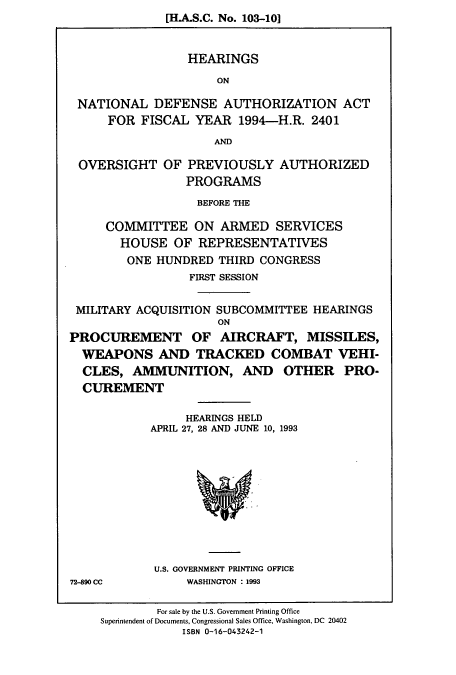 handle is hein.cbhear/cbhearings6965 and id is 1 raw text is: [H.A.S.C. No. 103-10]
HEARINGS
ON
NATIONAL DEFENSE AUTHORIZATION ACT
FOR FISCAL YEAR 1994-H.R. 2401
ANDM
OVERSIGHT OF PREVIOUSLY AUTHORIZED
PROGRAMS
BEFORE THE
COMMITTEE ON ARMED SERVICES
HOUSE OF REPRESENTATIVES
ONE HUNDRED THIRD CONGRESS
FIRST SESSION
MILITARY ACQUISITION SUBCOMMITTEE HEARINGS
ON
PROCUREMENT OF AIRCRAFT, MISSILES,
WEAPONS AND TRACKED COMBAT VEHI-
CLES, AMMUNITION, AND OTHER PRO-
CUREMENT
HEARINGS HELD
APRIL 27, 28 AND JUNE 10, 1993

U.S. GOVERNMENT PRINTING OFFICE
WASHINGTON : 1993

72-890 CC

For sale by the U.S. Government Printing Office
Superintendent of Documents, Congressional Sales Office, Washington, DC 20402
ISBN 0-16-043242-1


