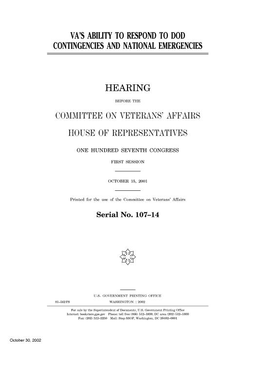 handle is hein.cbhear/cbhearings70002 and id is 1 raw text is: VA'S ABILITY TO RESPOND TO DOD
CONTINGENCIES AND NATIONAL EMERGENCIES

HEARING
BEFORE THE
COMMITTEE ON VETERANS' AFFAIRS
HOUSE OF REPRESENTATIVES
ONE HUNDRED SEVENTH CONGRESS
FIRST SESSION
OCTOBER 15, 2001
Printed for the use of the Committee on Veterans' Affairs
Serial No. 107-14
U.S. GOVERNMENT PRINTING OFFICE

81-562 PS

WASHINGTON : 2002

For sale by the Superintendent of Documents, U.S. Government Printing Office
Internet: bookstore.gpo.gov Phone: toll free (866) 512-1800; DC area (202) 512-1800
Fax: (202) 512-2250 Mail: Stop SSOP, Washington, DC 20402-0001

October 30, 2002


