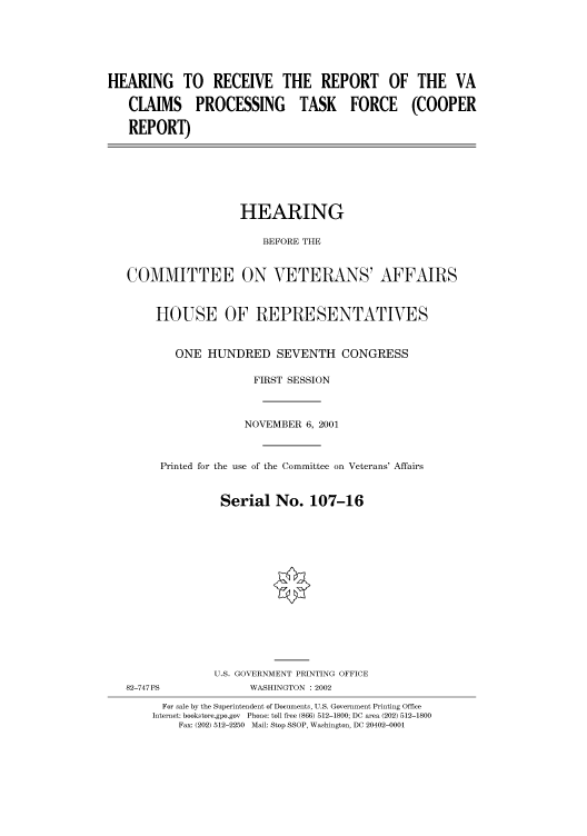 handle is hein.cbhear/cbhearings70004 and id is 1 raw text is: HEARING TO RECEIVE THE REPORT OF THE VA
CLAIMS PROCESSING TASK FORCE (COOPER
REPORT)

HEARING
BEFORE THE
COMMITTEE ON VETERANS' AFFAIRS
HOUSE OF REPRESENTATIVES
ONE HUNDRED SEVENTH CONGRESS
FIRST SESSION
NOVEMBER 6, 2001
Printed for the use of the Committee on Veterans' Affairs
Serial No. 107-16
U.S. GOVERNMENT PRINTING OFFICE

82-747PS

WASHINGTON : 2002

For sale by the Superintendent of Documents, U.S. Government Printing Office
Internet: bookstore.gpo.gov Phone: toll free (866) 512-1800; DC area (202) 512-1800
Fax: (202) 512-2250 Mail: Stop SSOP, Washington, DC 20402-0001


