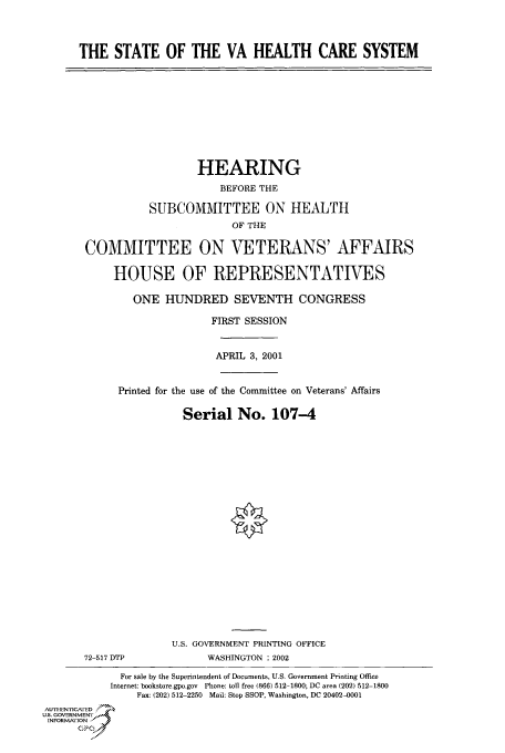 handle is hein.cbhear/cbhearings70095 and id is 1 raw text is: THE STATE OF THE VA HEALTH CARE SYSTEM
HEARING
BEFORE THE
SUBCOMMITTEE ON HEALTH
OF THE
COMMITTEE ON VETERANS' AFFAIRS
HOUSE OF REPRESENTATIVES
ONE HUNDRED SEVENTH CONGRESS
FIRST SESSION
APRIL 3, 2001
Printed for the use of the Committee on Veterans' Affairs
Serial No. 107-4
U.S. GOVERNMENT PRINTING OFFICE
72-517 DTP            WASHINGTON : 2002
For sale by the Superintendent of Documents, U.S. Government Printing Office
Internet: bookotore.gpo.gov Phone: toll free (866) 512-1800; DC area (202) 512-1800
Fax: (202) 512-2250 Mail: Stop SSOP, Washington, DC 20402-0001
AUTHIEN, icA ED
US. GOVERNMENTr
INFORMArION
CP



