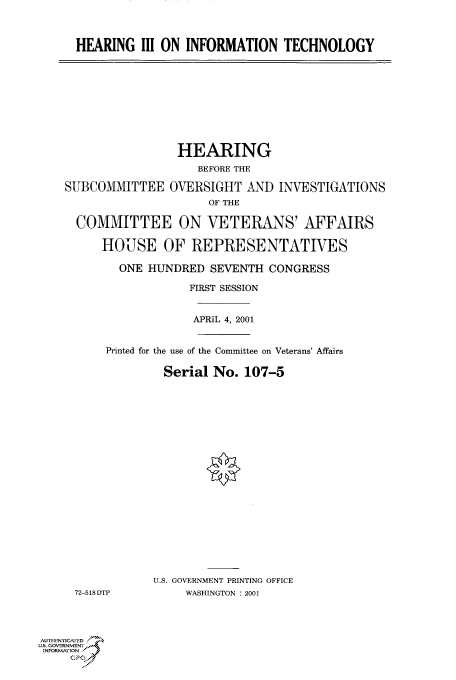 handle is hein.cbhear/cbhearings70096 and id is 1 raw text is: HEARING III ON INFORMATION TECHNOLOGY

HEARING
BEFORE THE
SUBCOMMITTEE OVERSIGHT AND INVESTIGATIONS
OF THE
COMMITTEE ON VETERANS' AFFAIRS
HOUSE OF REPRESENTATIVES
ONE HUNDRED SEVENTH CONGRESS
FIRST SESSION
APRIL 4, 2001
Printed for the use of the Committee on Veterans' Affairs
Serial No. 107-5
U.S. GOVERNMENT PRINTING OFFICE
72-518DTP       WASHINGTON : 2001

AUTHIENricA ED
U.S. GOVERNMENTr
INFoRmAFION
GP


