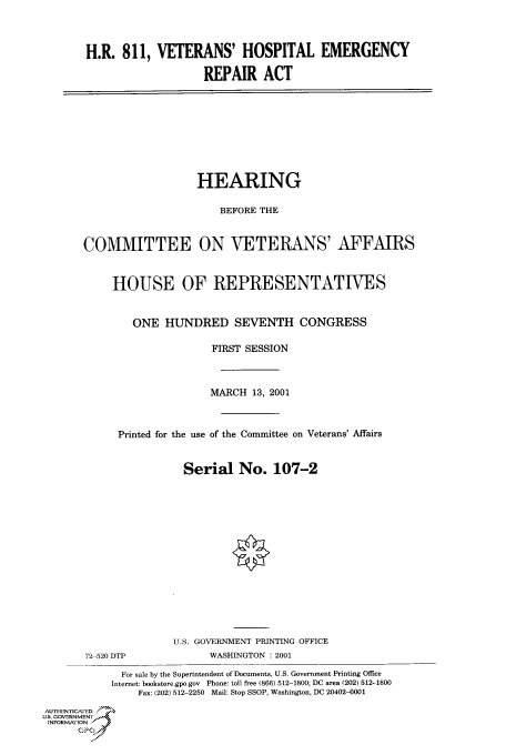 handle is hein.cbhear/cbhearings70098 and id is 1 raw text is: H.R. 811, VETERANS' HOSPITAL EMERGENCY
REPAIR ACT

HEARING
BEFORE THE
COMMITTEE ON VETERANS' AFFAIRS
HOUSE OF REPRESENTATIVES
ONE HUNDRED SEVENTH CONGRESS
FIRST SESSION
MARCH 13, 2001
Printed for the use of the Committee on Veterans' Affairs
Serial No. 107-2
U.S. GOVERNMENT PRINTING OFFICE

72 520 DTP

WASHINGTON : 2001

For sale by the Superintendent of Documents, U.S. Government Printing Office
Internet: bookstore.gpo gov Phone: toll free (866) 512-1800; DC area (202) 512-1800
Fax: (202) 512-2250 Mail: Stop SSOP, Washington, DC 20402-0001
AUTHiENr icA ED
U.S. GOVERNMENTr
INFoRmAFION
GP


