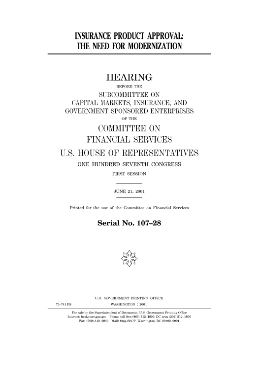 handle is hein.cbhear/cbhearings70172 and id is 1 raw text is: INSURANCE PRODUCT APPROVAL:
THE NEED FOR MODERNIZATION
HEARING
BEFORE THE
SUBCOMMITTEE ON
CAPITAL MARKETS, INSURANCE, AND
GOVERNMENT SPONSORED ENTERPRISES
OF THE
COMMITTEE ON
FINANCIAL SERVICES
U.S. HOUSE OF REPRESENTATIVES
ONE HUNDRED SEVENTH CONGRESS
FIRST SESSION
JUNE 21, 2001
Printed for the use of the Committee on Financial Services
Serial No. 107-28

U.S. GOVERNMENT PRINTING OFFICE
73-741 PS                       WASHINGTON : 2001
For sale by the Superintendent of Documents, U.S. Government Printing Office
Internet: bookstore.gpo.gov Phone: toll free (866) 512-1800; DC area (202) 512-1800
Fax: (202) 512-2250 Mail: Stop SSOP, Washington, DC 20402-0001


