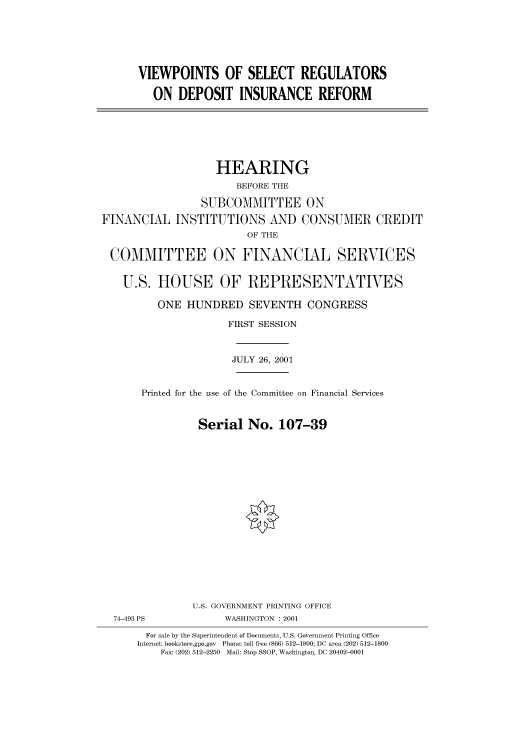 handle is hein.cbhear/cbhearings70227 and id is 1 raw text is: VIEWPOINTS OF SELECT REGULATORS
ON DEPOSIT INSURANCE REFORM
HEARING
BEFORE THE
SUBCOMMITTEE ON
FINANCIAL INSTITUTIONS AND CONSUMER CREDIT
OF THE
COMMITTEE ON FINANCIAL SERVICES
U.S. HOUSE OF REPRESENTATIVES
ONE HUNDRED SEVENTH CONGRESS
FIRST SESSION
JULY 26, 2001
Printed for the use of the Committee on Financial Services
Serial No. 107-39
U.S. GOVERNMENT PRINTING OFFICE
74-493 PS             WASHINGTON : 2001
For sale by the Superintendent of Documents, U.S. Government Printing Office
Internet: bookstore.gpo.gov  Phone: toll free (866) 512-1800; DC area (202) 512-1800
Fax: (202) 512-2250  Mail: Stop SSOP, Washington, DC 20402-0001


