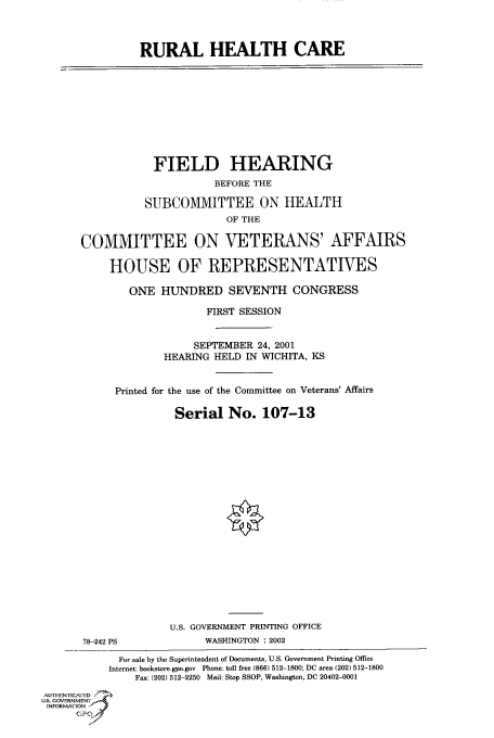 handle is hein.cbhear/cbhearings70455 and id is 1 raw text is: RURAL HEALTH CARE
FIELD HEARING
BEFORE THE
SUBCOMMITTEE ON HEALTH
OF THE
COMMITTEE ON VETERANS' AFFAIRS
HOUSE OF REPRESENTATIVES
ONE HUNDRED SEVENTH CONGRESS
FIRST SESSION
SEPTEMBER 24, 2001
HEARING HELD IN WICHITA, KS
Printed for the use of the Committee on Veterans' Affairs
Serial No. 107-13
U.S. GOVERNMENT PRINTING OFFICE
78-242 PS             WASHINGTON : 2002
For sale by the Superintendent of Documents, U.S. Government Printing Office
Internet: bookstore.gpo.gov Phone: toll free (866) 512-1800; DC area (202) 512-1800
Fax: (202) 512-2250 Mail: Stop SSOP, Washington, DC 20402-0001
AUTHIEN'ricA ED
U.S. GOVERNMENTr
INFORMArION
GP


