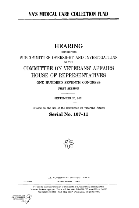 handle is hein.cbhear/cbhearings70456 and id is 1 raw text is: VA'S MEDICAL CARE COLLECTION FUND

HEARING
BEFORE THE
SUBCOMMITTEE OVERSIGHT AND INVESTIGATIONS
OF THE
COMMITTEE ON VETERANS' AFFAIRS
HOUSE OF REPRESENTATIVES
ONE HUNDRED SEVENTH CONGRESS

FIRST SESSION
SEPTEMBER 20, 2001
Printed for the use of the Committee on Veterans' Affairs
Serial No. 107-11

U.S. GOVERNMENT PRINTING OFFICE
78-243PS                        WASHINGTON : 2002
For sale by the Superintendent of Documents, U S. Government Printing Office
Internet: bookstore.gpo.gov Phone: toll free (866) 512-1800; DC area (202) 512-1800
Fax: (202) 512-2250 Mail: Stop SSOP, Washington, DC 20402-0001
AUTIENrOcA  ED
U.S. GOVERNMENTr
INFoRmAFION
GP


