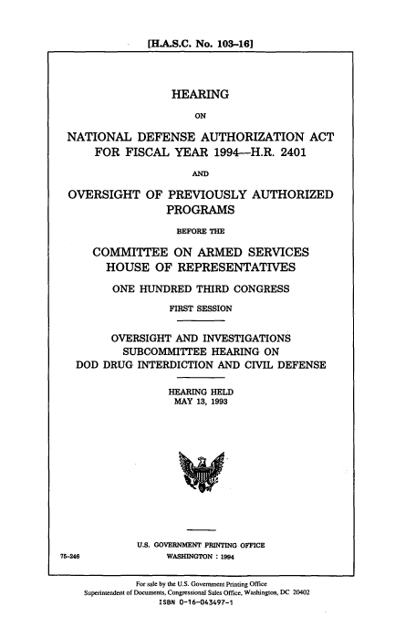 handle is hein.cbhear/cbhearings7059 and id is 1 raw text is: [H.A.S.C. No. 103-161

HEARING
ON
NATIONAL DEFENSE AUTHORIZATION ACT
FOR FISCAL YEAR 1994-H.R. 2401
AND
OVERSIGHT OF PREVIOUSLY AUTHORIZED
PROGRAMS
BEFORE THE
COMMITTEE ON ARMED SERVICES
HOUSE OF REPRESENTATIVES
ONE HUNDRED THIRD CONGRESS
FIRST SESSION
OVERSIGHT AND INVESTIGATIONS
SUBCOMMITTEE HEARING ON
DOD DRUG INTERDICTION AND CIVIL DEFENSE
HEARING HELD
MAY 13, 1993
U.S. GOVERNMENT PRINTING OFFICE
75-246             WASHINGTON : 1994
For sale by the U.S. Government Printing Office
Superintendent of Documents, Congressional Sales Office, Washington, DC 20402
ISBN 0-16-043497-1


