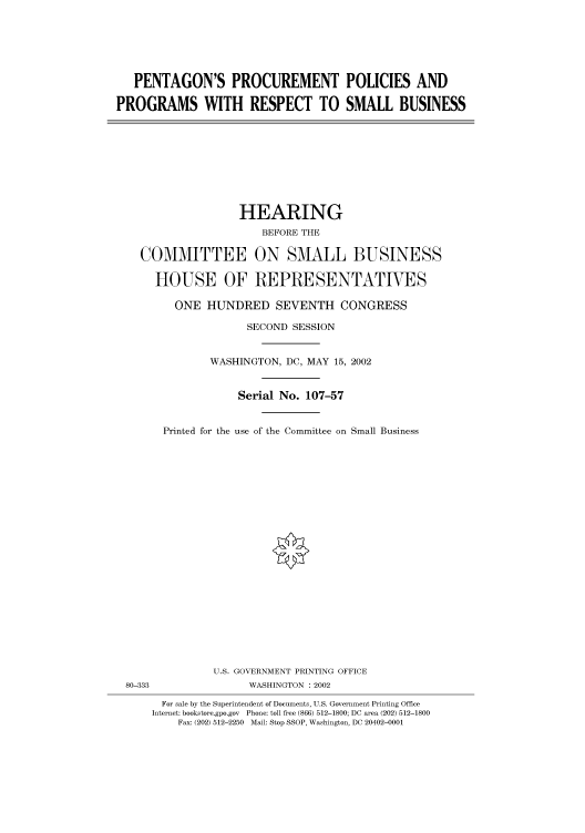 handle is hein.cbhear/cbhearings70604 and id is 1 raw text is: PENTAGON'S PROCUREMENT POLICIES AND
PROGRAMS WITH RESPECT TO SMALL BUSINESS

HEARING
BEFORE THE
COMMITTEE ON SMALL BUSINESS
HOUSE OF REPRESENTATIVES
ONE HUNDRED SEVENTH CONGRESS
SECOND SESSION
WASHINGTON, DC, MAY 15, 2002
Serial No. 107-57
Printed for the use of the Committee on Small Business

U.S. GOVERNMENT PRINTING OFFICE
80-333                          WASHINGTON : 2002
For sale by the Superintendent of Documents, U.S. Government Printing Office
Internet: bookstore.gpo.gov Phone: toll free (866) 512-1800; DC area (202) 512-1800
Fax: (202) 512-2250 Mail: Stop SSOP, Washington, DC 20402-0001


