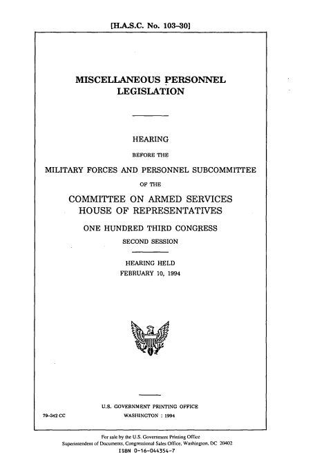 handle is hein.cbhear/cbhearings7062 and id is 1 raw text is: [H.A.S.C. No. 103-30]

MISCELLANEOUS PERSONNEL
LEGISLATION
HEARING
BEFORE THE
MILITARY FORCES AND PERSONNEL SUBCOMMITTEE
OF THE
COMMITTEE ON ARMED SERVICES
HOUSE OF REPRESENTATIVES

ONE HUNDRED THIRD CONGRESS
SECOND SESSION
HEARING HELD
FEBRUARY 10, 1994

U.S. GOVERNMENT PRINTING OFFICE
WASHINGTON : 1994

79-342 CC

For sale by the U.S. Government Printing Office
Superintendent of Documents, Congressional Sales Office, Washington, DC 20402
ISBN 0-16-044354-7


