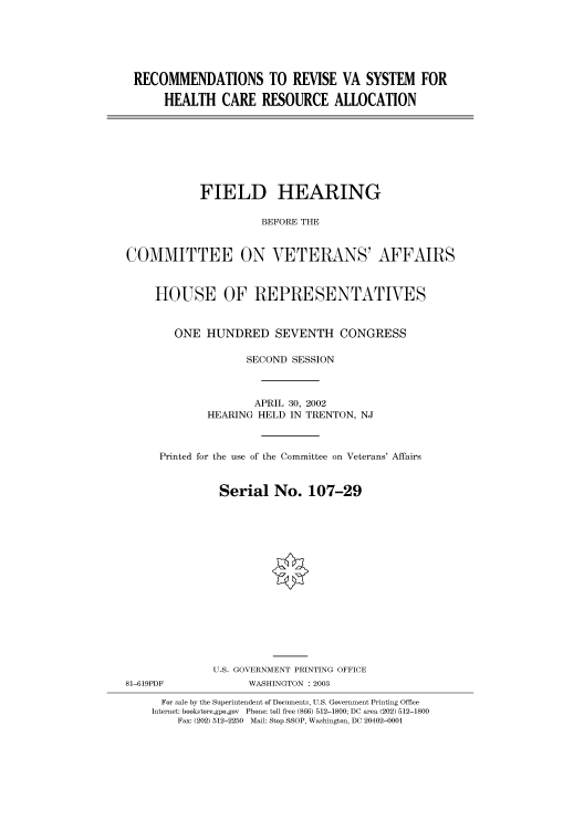 handle is hein.cbhear/cbhearings70705 and id is 1 raw text is: RECOMMENDATIONS TO REVISE VA SYSTEM FOR
HEALTH CARE RESOURCE ALLOCATION

FIELD HEARING
BEFORE THE
COMMITTEE ON VETERANS' AFFAIRS
HOUSE OF REPRESENTATIVES
ONE HUNDRED SEVENTH CONGRESS
SECOND SESSION
APRIL 30, 2002
HEARING HELD IN TRENTON, NJ
Printed for the use of the Committee on Veterans' Affairs
Serial No. 107-29
U.S. GOVERNMENT PRINTING OFFICE
81-619PDF             WASHINGTON : 2003
For sale by the Superintendent of Documents, U.S. Government Printing Office
Internet: bookstore.gpo.gov Phone: toll free (866) 512-1800; DC area (202) 512-1800
Fax: (202) 512-2250 Mail: Stop SSOP, Washington, DC 20402-0001


