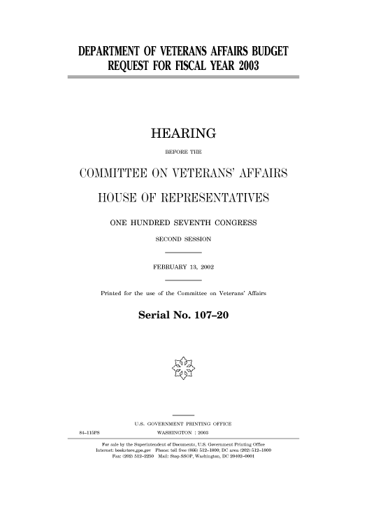 handle is hein.cbhear/cbhearings70832 and id is 1 raw text is: DEPARTMENT OF VETERANS AFFAIRS BUDGET
REQUEST FOR FISCAL YEAR 2003

HEARING
BEFORE THE
COMMITTEE ON VETERANS' AFFAIRS
HOUSE OF REPRESENTATIVES
ONE HUNDRED SEVENTH CONGRESS
SECOND SESSION
FEBRUARY 13, 2002
Printed for the use of the Committee on Veterans' Affairs
Serial No. 107-20
U.S. GOVERNMENT PRINTING OFFICE
84-115PS                WASHINGTON : 2003
For sale by the Superintendent of Documents, U.S. Government Printing Office
Internet: bookstore.gpo.gov  Phone: toll free (866) 512-1800; DC area (202) 512-1800
Fax: (202) 512-2250 Mail: Stop SSOP, Washington, DC 20402-0001


