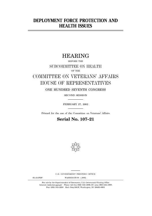 handle is hein.cbhear/cbhearings70874 and id is 1 raw text is: DEPLOYMENT FORCE PROTECTION AND
HEALTH ISSUES
HEARING
BEFORE THE
SUBCOMMITTEE ON HEALTH
OF THE
COMMITTEE ON VETERANS' AFFAIRS
HOUSE OF REPRESENTATIVES
ONE HUNDRED SEVENTH CONGRESS
SECOND SESSION
FEBRUARY 27, 2002
Printed for the use of the Committee on Veterans' Affairs
Serial No. 107-21
U.S. GOVERNMENT PRINTING OFFICE
85-341PDF             WASHINGTON : 2003
For sale by the Superintendent of Documents, U.S. Government Printing Office
Internet: bookstore.gpo.gov Phone: toll free (866) 512-1800; DC area (202) 512-1800
Fax: (202) 512-2250 Mail: Stop SSOP, Washington, DC 20402-0001


