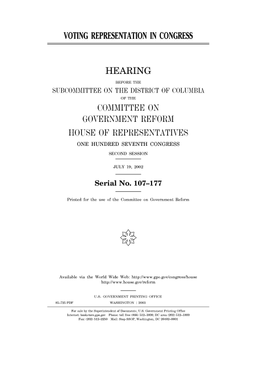 handle is hein.cbhear/cbhearings70885 and id is 1 raw text is: VOTING REPRESENTATION IN CONGRESS

HEARING
BEFORE THE
SUBCOMMITTEE ON THE DISTRICT OF COLUMBIA
OF THE
COMMITTEE ON
GOVERNMENT REFORM
HOUSE OF REPRESENTATIVES
ONE HUNDRED SEVENTH CONGRESS
SECOND SESSION
JULY 19, 2002
Serial No. 107-177
Printed for the use of the Committee on Government Reform
Available via the World Wide Web: http://www.gpo.gov/congress/house
http://www.house.gov/reform
U.S. GOVERNMENT PRINTING OFFICE
85-725 PDF             WASHINGTON : 2003
For sale by the Superintendent of Documents, U.S. Government Printing Office
Internet: bookstore.gpo.gov Phone: toll free (866) 512-1800; DC area (202) 512-1800
Fax: (202) 512-2250 Mail: Stop SSOP, Washington, DC 20402-0001


