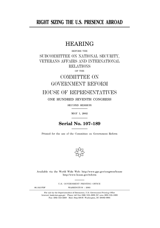 handle is hein.cbhear/cbhearings70900 and id is 1 raw text is: RIGHT SIZING THE U.S. PRESENCE ABROAD
HEARING
BEFORE THE
SUBCOMMITTEE ON NATIONAL SECURITY,
VETERANS AFFAIRS AND INTERNATIONAL
RELATIONS
OF THE
COMMITTEE ON
GOVERNMENT REFORM
HOUSE OF REPRESENTATIVES
ONE HUNDRED SEVENTH CONGRESS
SECOND SESSION
MAY 1, 2002
Serial No. 107-189
Printed for the use of the Committee on Government Reform
Available via the World Wide Web: http://www.gpo.gov/congress/house
http://www.house.gov/reform
U.S. GOVERNMENT PRINTING OFFICE
86-342 PDF            WASHINGTON : 2003
For sale by the Superintendent of Documents, U.S. Government Printing Office
Internet: bookstore.gpo.gov Phone: toll free (866) 512-1800; DC area (202) 512-1800
Fax: (202) 512-2250 Mail: Stop SSOP, Washington, DC 20402-0001


