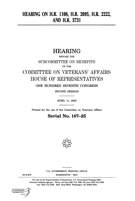 handle is hein.cbhear/cbhearings70920 and id is 1 raw text is: HEARING ON H.R. 1108, H.R. 2095, H.R. 2222,
AND H.R. 3731
HEARING
BEFORE THE
SUBCOMMITTEE ON BENEFITS
OF THE
COMMITTEE ON VETERANS' AFFAIRS
HOUSE OF REPRESENTATIVES
ONE HUNDRED SEVENTH CONGRESS
SECOND SESSION
APRIL 11, 2002
Printed for the use of the Committee on Veterans' Affairs
Serial No. 107-25
U.S. GOVERNMENT PRINTING OFFICE
86-874PS              WASHINGTON : 2003
For sale by the Supenntendent of Documents, U S Government Printing Office
Internet: bookstore gpo gov Phone toll free (866) 512-1800, DC area (202) 512-1800
Fax- (202) 512-2250 Mail Stop SSOP, Washington, DC 20402-0001
AU, I-EN, icA ED
U.S. GOVERNMENTr
INFORMArION
C


