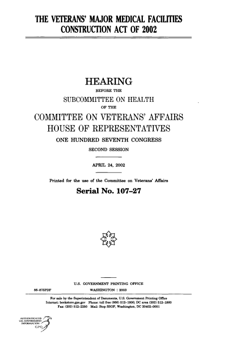 handle is hein.cbhear/cbhearings70921 and id is 1 raw text is: THE VETERANS' MAJOR MEDICAL FACILITIES
CONSTRUCTION ACT OF 2002
HEARING
BEFORE THE
SUBCOMMITTEE ON HEALTH
OF THE
COMMITTEE ON VETERANS' AFFAIRS
HOUSE OF REPRESENTATIVES
ONE HUNDRED SEVENTH CONGRESS
SECOND SESSION
APRIL 24, 2002
Printed for the use of the Committee on Veterans' Affairs
Serial No. 107-27
U.S. GOVERNMENT PRINTING OFFICE
86-875PDF              WASHINGTON : 2003
For sale by the Superintendent of Documents, U.S. Government Printing Office
Internet: bookstore.gpo.gov Phone: toll free (866) 512-1800; DC area (202) 512-1800
Fax: (202) 512-2250 Mail: Stop SSOP, Washington, DC 20402-0001
AUTHI-EN'ricA ED
U.S. GOVERNMENTr
INFORMArION
GP


