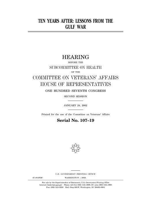 handle is hein.cbhear/cbhearings70947 and id is 1 raw text is: TEN YEARS AFTER: LESSONS FROM THE
GULF WAR
HEARING
BEFORE THE
SUBCOMMITTEE ON HEALTH
OF THE
COMMITTEE ON VETERANS' AFFAIRS
HOUSE OF REPRESENTATIVES
ONE HUNDRED SEVENTH CONGRESS
SECOND SESSION
JANUARY 24, 2002
Printed for the use of the Committee on Veterans' Affairs
Serial No. 107-19
U.S. GOVERNMENT PRINTING OFFICE
87-941PDF            WASHINGTON : 2003
For sale by the Superintendent of Documents, U.S. Government Printing Office
Internet: bookstore.gpo.gov Phone: toll free (866) 512-1800; DC area (202) 512-1800
Fax: (202) 512-2250 Mail: Stop SSOP, Washington, DC 20402-0001


