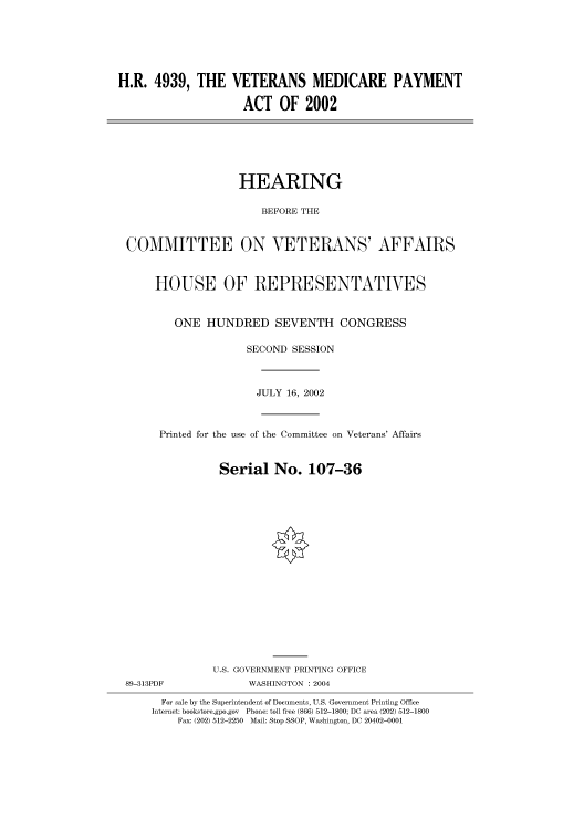 handle is hein.cbhear/cbhearings70963 and id is 1 raw text is: H.R. 4939, THE VETERANS MEDICARE PAYMENT
ACT OF 2002

HEARING
BEFORE THE
COMMITTEE ON VETERANS' AFFAIRS
HOUSE OF REPRESENTATIVES
ONE HUNDRED SEVENTH CONGRESS
SECOND SESSION
JULY 16, 2002
Printed for the use of the Committee on Veterans' Affairs
Serial No. 107-36
U.S. GOVERNMENT PRINTING OFFICE

89-313PDF

WASHINGTON : 2004

For sale by the Superintendent of Documents, U.S. Government Printing Office
Internet: bookstore.gpo.gov Phone: toll free (866) 512-1800; DC area (202) 512-1800
Fax: (202) 512-2250 Mail: Stop SSOP, Washington, DC 20402-0001


