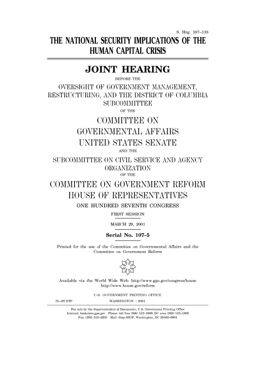 handle is hein.cbhear/cbhearings70970 and id is 1 raw text is: S. Hrg. 107-133
THE NATIONAL SECURITY IMPLICATIONS OF THE
HUMAN CAPITAL CRISIS
JOINT HEARING
BEFORE THE
OVERSIGHT OF GOVERNMENT MANAGEMENT,
RESTRUCTURING, AND THE DISTRICT OF COLUMBIA
SUBCOMMITTEE
OF THE
COMMITTEE ON
GOVERNMENTAL AFFAIRS
UNITED STATES SENATE
AND THE
SUBCOMMITTEE ON CIVIL SERVICE AND AGENCY
ORGANIZATION
OF THE
COMMITTEE ON GOVERNMENT REFORM
HOUSE OF REPRESENTATIVES
ONE HUNDRED SEVENTH CONGRESS
FIRST SESSION
MARCH 29, 2001
Serial No. 107-5
Printed for the use of the Committee on Governmental Affairs and the
Committee on Government Reform
Available via the World Wide Web: http://www.gpo.gov/congress/house
http://www.house.gov/reform
U.S. GOVERNMENT PRINTING OFFICE
72-497DTP             WASHINGTON : 2001
For sale by the Superintendent of Documents, U.S. Government Printing Office
Internet: bookstore.gpo.gov  Phone: toll free (866) 512-1800; DC area (202) 512-1800
Fax: (202) 512-2250  Mail: Stop SSOP, Washington, DC 20402-0001


