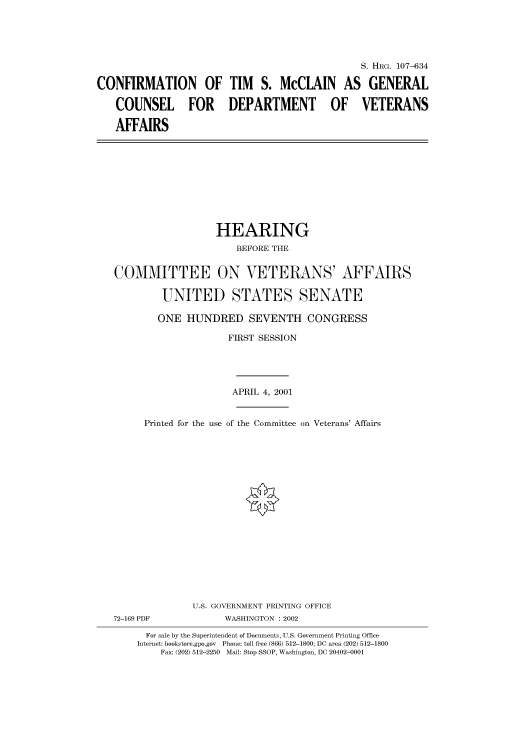 handle is hein.cbhear/cbhearings71020 and id is 1 raw text is: S. HRG. 107-634
CONFIRMATION OF TIM S. McCLAIN AS GENERAL
COUNSEL FOR DEPARTMENT OF VETERANS
AFFAIRS

HEARING
BEFORE THE
COMMITTEE ON VETERANS' AFFAIRS
UNITED STATES SENATE
ONE HUNDRED SEVENTH CONGRESS
FIRST SESSION
APRIL 4, 2001
Printed for the use of the Committee on Veterans' Affairs
U.S. GOVERNMENT PRINTING OFFICE
72-169 PDF              WASHINGTON : 2002
For sale by the Superintendent of Documents, U.S. Government Printing Office
Internet: bookstore.gpo.gov  Phone: toll free (866) 512-1800; DC area (202) 512-1800
Fax: (202) 512-2250 Mail: Stop SSOP, Washington, DC 20402-0001


