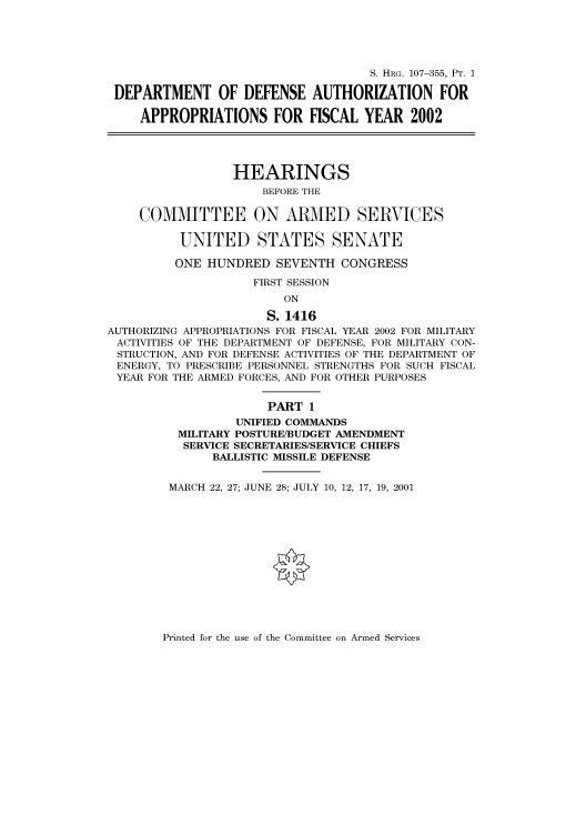handle is hein.cbhear/cbhearings71106 and id is 1 raw text is: S. HRG. 107-355, PT. 1
DEPARTMENT OF DEFENSE AUTHORIZATION FOR
APPROPRIATIONS FOR FISCAL YEAR 2002
HEARINGS
BEFORE THE
COMMITTEE ON ARMED SERVICES
UNITED STATES SENATE
ONE HUNDRED SEVENTH CONGRESS
FIRST SESSION
ON
S. 1416
AUTHORIZING APPROPRIATIONS FOR FISCAL YEAR 2002 FOR MILITARY
ACTIVITIES OF THE DEPARTMENT OF DEFENSE, FOR MILITARY CON-
STRUCTION, AND FOR DEFENSE ACTIVITIES OF THE DEPARTMENT OF
ENERGY, TO PRESCRIBE PERSONNEL STRENGTHS FOR SUCH FISCAL
YEAR FOR THE ARMED FORCES, AND FOR OTHER PURPOSES
PART 1
UNIFIED COMMANDS
MILITARY POSTURE/BUDGET AMENDMENT
SERVICE SECRETARIES/SERVICE CHIEFS
BALLISTIC MISSILE DEFENSE
MARCH 22, 27; JUNE 28; JULY 10, 12, 17, 19, 2001

Printed for the use of the Committee on Armed Services


