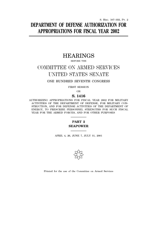 handle is hein.cbhear/cbhearings71107 and id is 1 raw text is: S. HRG. 107-355, PT. 2
DEPARTMENT OF DEFENSE AUTHORIZATION FOR
APPROPRIATIONS FOR FISCAL YEAR 2002
HEARINGS
BEFORE THE
COMMITTEE ON ARMED SERVICES
UNITED STATES SENATE
ONE HUNDRED SEVENTH CONGRESS
FIRST SESSION
ON
S. 1416
AUTHORIZING APPROPRIATIONS FOR FISCAL YEAR 2002 FOR MILITARY
ACTIVITIES OF THE DEPARTMENT OF DEFENSE, FOR MILITARY CON-
STRUCTION, AND FOR DEFENSE ACTIVITIES OF THE DEPARTMENT OF
ENERGY, TO PRESCRIBE PERSONNEL STRENGTHS FOR SUCH FISCAL
YEAR FOR THE ARMED FORCES, AND FOR OTHER PURPOSES
PART 2
SEAPOWER
APRIL 4, 26, JUNE 7, JULY 31, 2001

Printed for the use of the Committee on Armed Services


