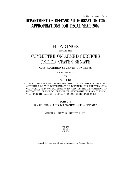 handle is hein.cbhear/cbhearings71108 and id is 1 raw text is: S. HRG. 107-355, PT. 3
DEPARTMENT OF DEFENSE AUTHORIZATION FOR
APPROPRIATIONS FOR FISCAL YEAR 2002
HEARINGS
BEFORE THE
COMMITTEE ON ARMED SERVICES
UNITED STATES SENATE
ONE HUNDRED SEVENTH CONGRESS
FIRST SESSION
ON
S. 1416
AUTHORIZING APPROPRIATIONS FOR FISCAL YEAR 2002 FOR MILITARY
ACTIVITIES OF THE DEPARTMENT OF DEFENSE, FOR MILITARY CON-
STRUCTION, AND FOR DEFENSE ACTIVITIES OF THE DEPARTMENT OF
ENERGY, TO PRESCRIBE PERSONNEL STRENGTHS FOR SUCH FISCAL
YEAR FOR THE ARMED FORCES, AND FOR OTHER PURPOSES
PART 3
READINESS AND MANAGEMENT SUPPORT
MARCH 21, JULY 11, AUGUST 2, 2001

Printed for the use of the Committee on Armed Services


