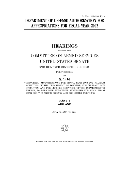 handle is hein.cbhear/cbhearings71109 and id is 1 raw text is: S. HRG. 107-355, PT. 4
DEPARTMENT OF DEFENSE AUTHORIZATION FOR
APPROPRIATIONS FOR FISCAL YEAR 2002
HEARINGS
BEFORE THE
COMMITTEE ON ARMED SERVICES
UNITED STATES SENATE
ONE HUNDRED SEVENTH CONGRESS
FIRST SESSION
ON
S. 1416
AUTHORIZING APPROPRIATIONS FOR FISCAL YEAR 2002 FOR MILITARY
ACTIVITIES OF THE DEPARTMENT OF DEFENSE, FOR MILITARY CON-
STRUCTION, AND FOR DEFENSE ACTIVITIES OF THE DEPARTMENT OF
ENERGY, TO PRESCRIBE PERSONNEL STRENGTHS FOR SUCH FISCAL
YEAR FOR THE ARMED FORCES, AND FOR OTHER PURPOSES
PART 4
AIRLAND
JULY 10 AND 19, 2001

Printed for the use of the Committee on Armed Services


