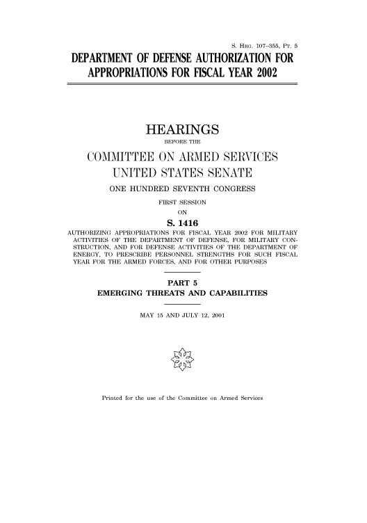 handle is hein.cbhear/cbhearings71110 and id is 1 raw text is: S. HRG. 107-355, PT. 5
DEPARTMENT OF DEFENSE AUTHORIZATION FOR
APPROPRIATIONS FOR FISCAL YEAR 2002
HEARINGS
BEFORE THE
COMMITTEE ON ARMED SERVICES
UNITED STATES SENATE
ONE HUNDRED SEVENTH CONGRESS
FIRST SESSION
ON
S. 1416
AUTHORIZING APPROPRIATIONS FOR FISCAL YEAR 2002 FOR MILITARY
ACTIVITIES OF THE DEPARTMENT OF DEFENSE, FOR MILITARY CON-
STRUCTION, AND FOR DEFENSE ACTIVITIES OF THE DEPARTMENT OF
ENERGY, TO PRESCRIBE PERSONNEL STRENGTHS FOR SUCH FISCAL
YEAR FOR THE ARMED FORCES, AND FOR OTHER PURPOSES
PART 5
EMERGING THREATS AND CAPABILITIES
MAY 15 AND JULY 12, 2001

Printed for the use of the Committee on Armed Services


