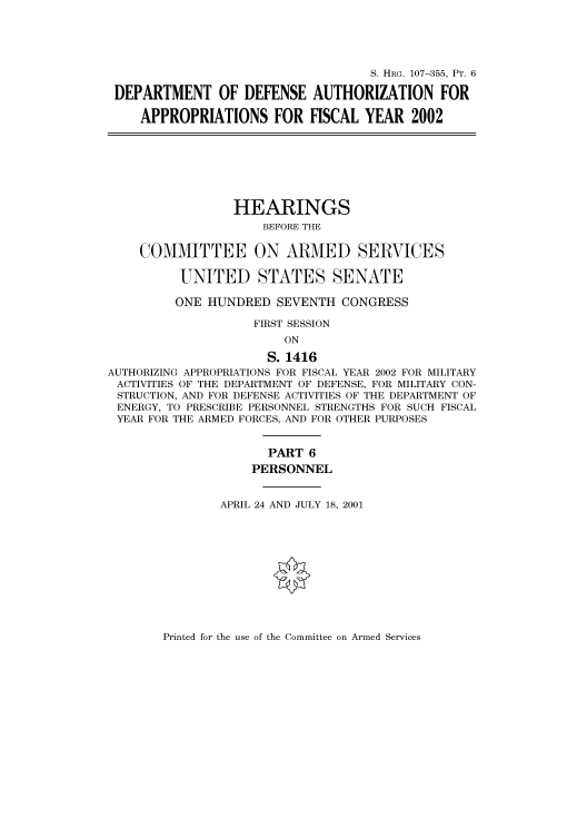 handle is hein.cbhear/cbhearings71111 and id is 1 raw text is: S. HRG. 107-355, PT. 6
DEPARTMENT OF DEFENSE AUTHORIZATION FOR
APPROPRIATIONS FOR FISCAL YEAR 2002
HEARINGS
BEFORE THE
COMMITTEE ON ARMED SERVICES
UNITED STATES SENATE
ONE HUNDRED SEVENTH CONGRESS
FIRST SESSION
ON
S. 1416
AUTHORIZING APPROPRIATIONS FOR FISCAL YEAR 2002 FOR MILITARY
ACTIVITIES OF THE DEPARTMENT OF DEFENSE, FOR MILITARY CON-
STRUCTION, AND FOR DEFENSE ACTIVITIES OF THE DEPARTMENT OF
ENERGY, TO PRESCRIBE PERSONNEL STRENGTHS FOR SUCH FISCAL
YEAR FOR THE ARMED FORCES, AND FOR OTHER PURPOSES
PART 6
PERSONNEL
APRIL 24 AND JULY 18, 2001

Printed for the use of the Committee on Armed Services


