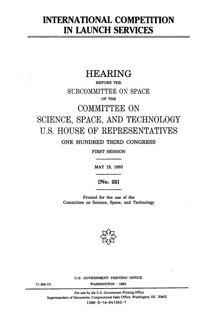 handle is hein.cbhear/cbhearings7119 and id is 1 raw text is: INTERNATIONAL COMPETITION
IN LAUNCH SERVICES
HEARING
BEFORE THE
SUBCOMMITTEE ON SPACE
OF THE
COMMITTEE ON
SCIENCE, SPACE, AND TECHNOLOGY
U.S. HOUSE OF REPRESENTATIVES
ONE HUNDRED THIRD CONGRESS
FIRST SESSION
MAY 19, 1993
[No. 221
Printed for the use of the
Committee on Science, Space, and Technology
U.S. GOVERNMENT PRINTING OFFICE
71-260 CC            WASHINGTON : 1993
For sale by the U.S. Government Printing Office
Superintendent of Documents, Congressional Sales Office, Washington, DC 20402
ISBN 0-16-041362-1


